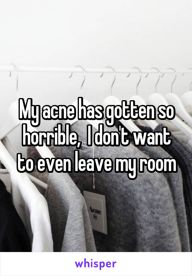 My acne has gotten so horrible,  I don't want to even leave my room