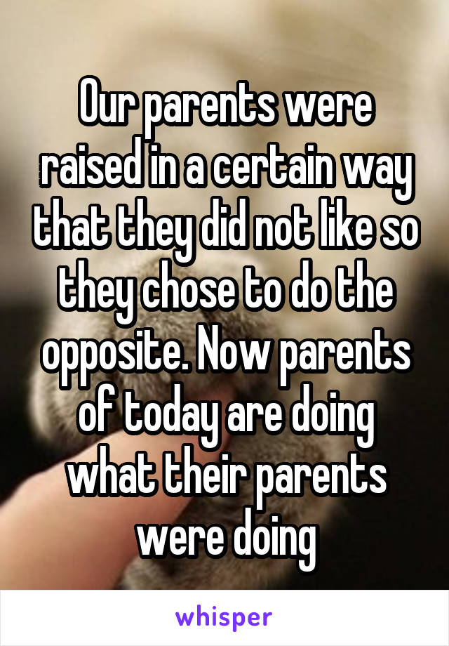 Our parents were raised in a certain way that they did not like so they chose to do the opposite. Now parents of today are doing what their parents were doing