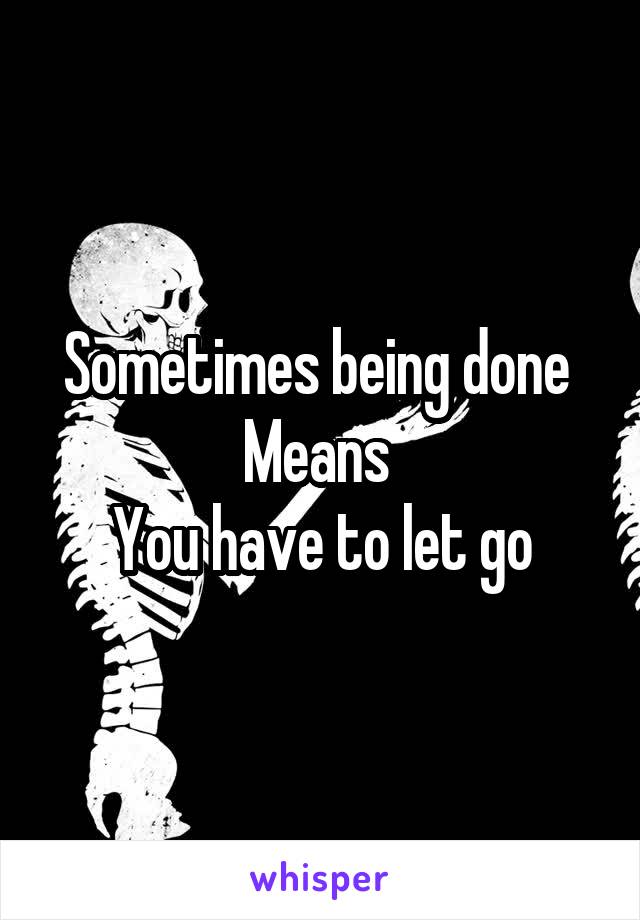 Sometimes being done 
Means 
You have to let go