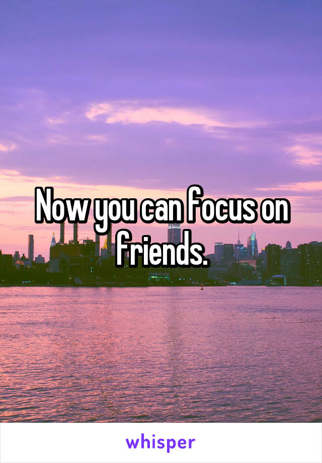 Now you can focus on friends.