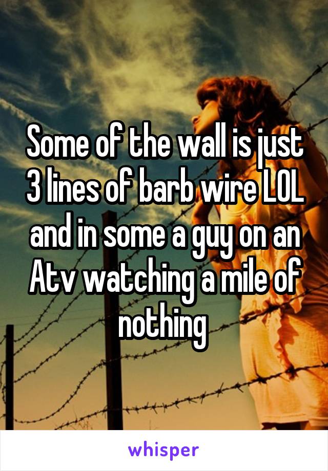 Some of the wall is just 3 lines of barb wire LOL and in some a guy on an Atv watching a mile of nothing 