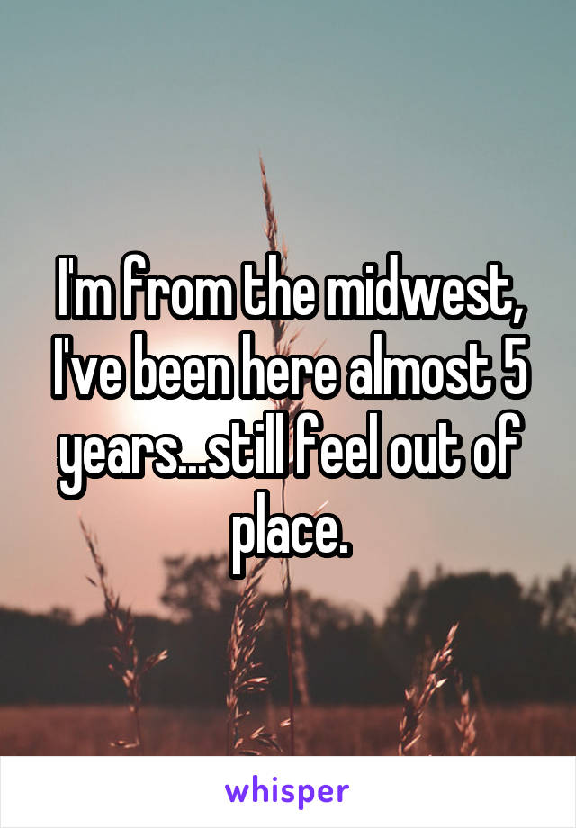 I'm from the midwest, I've been here almost 5 years...still feel out of place.