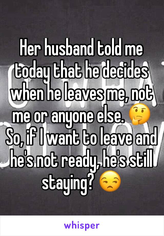 Her husband told me today that he decides when he leaves me, not me or anyone else. 🤔 So, if I want to leave and he's not ready, he's still staying? 😒