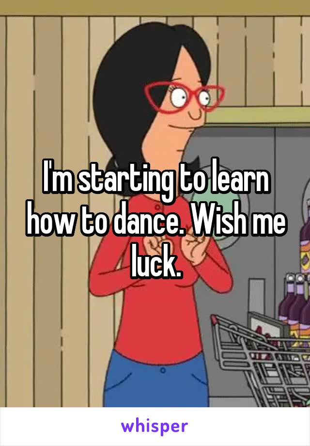 I'm starting to learn how to dance. Wish me luck.