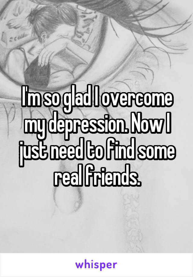 I'm so glad I overcome my depression. Now I just need to find some real friends.