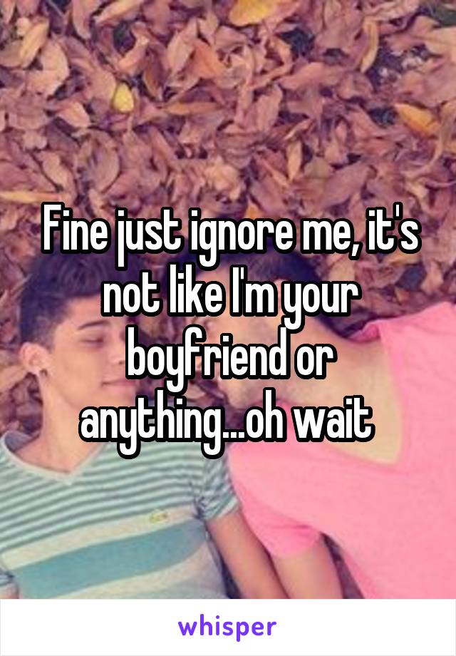 Fine just ignore me, it's not like I'm your boyfriend or anything...oh wait 