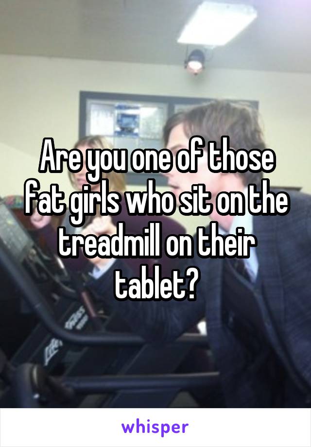 Are you one of those fat girls who sit on the treadmill on their tablet?