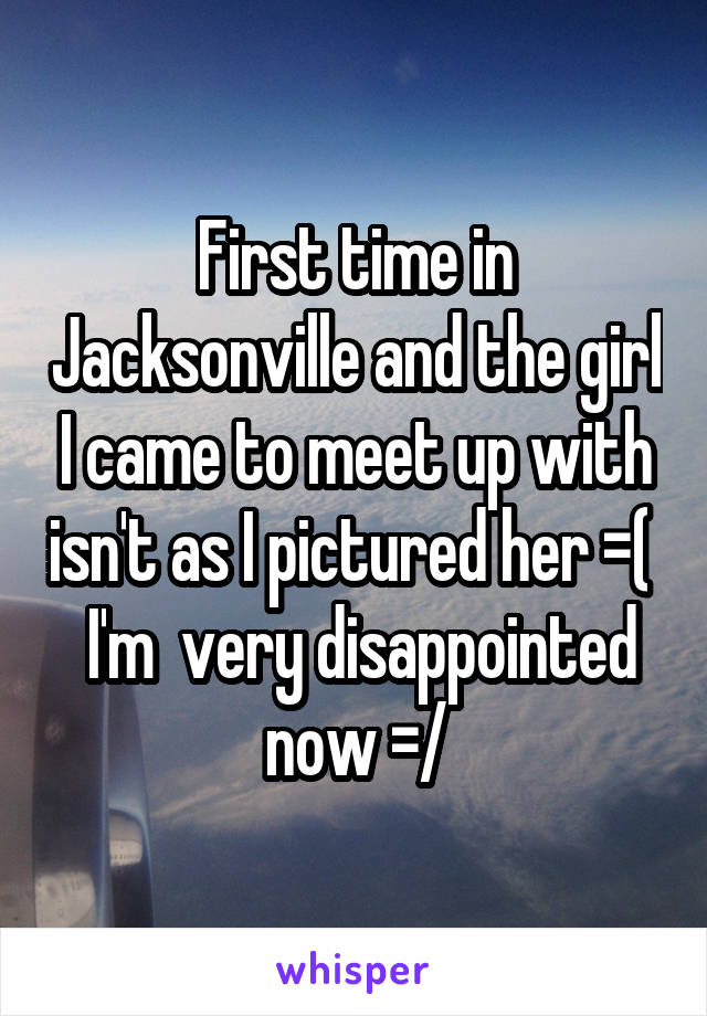 First time in Jacksonville and the girl I came to meet up with isn't as I pictured her =(   I'm  very disappointed now =/