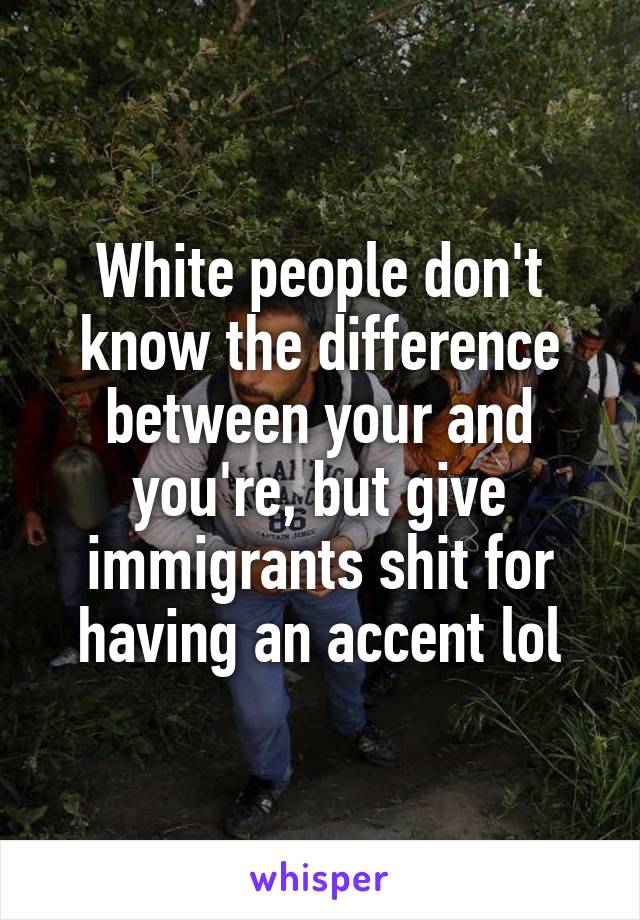 White people don't know the difference between your and you're, but give immigrants shit for having an accent lol