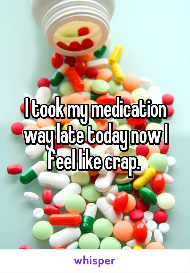 I took my medication way late today now I feel like crap. 