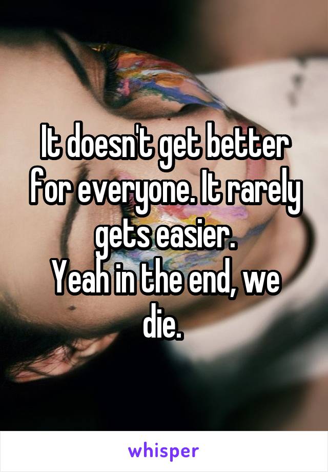 It doesn't get better for everyone. It rarely gets easier.
Yeah in the end, we die. 