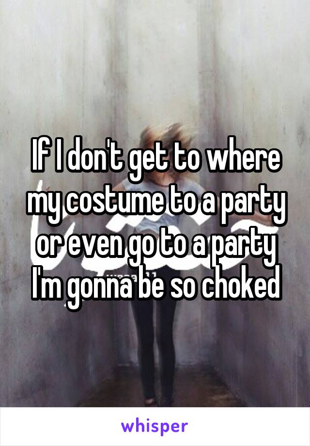 If I don't get to where my costume to a party or even go to a party I'm gonna be so choked