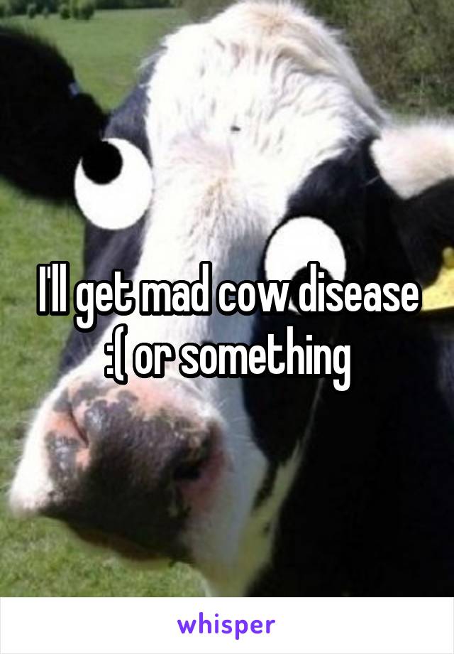 I'll get mad cow disease :( or something