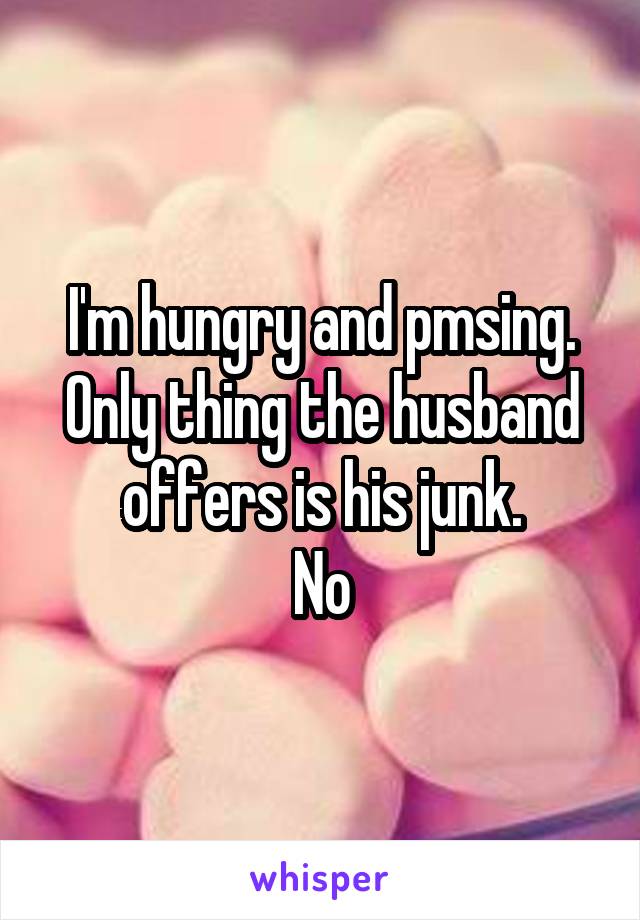 I'm hungry and pmsing. Only thing the husband offers is his junk.
No