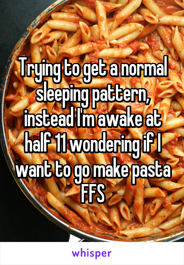 Trying to get a normal sleeping pattern, instead I'm awake at half 11 wondering if I want to go make pasta FFS