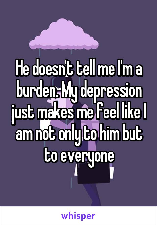 He doesn't tell me I'm a burden. My depression just makes me feel like I am not only to him but to everyone