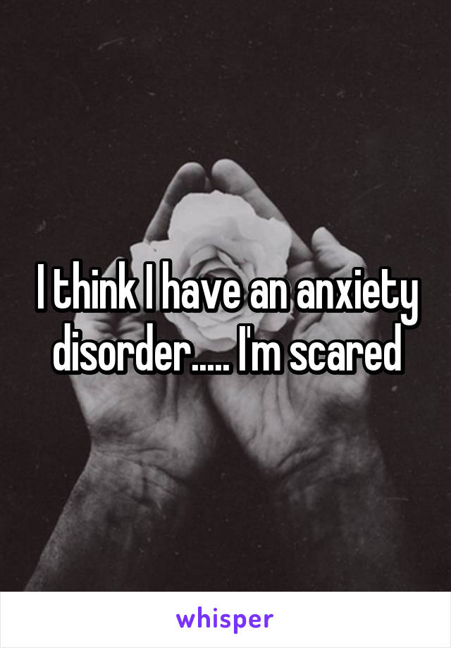 I think I have an anxiety disorder..... I'm scared
