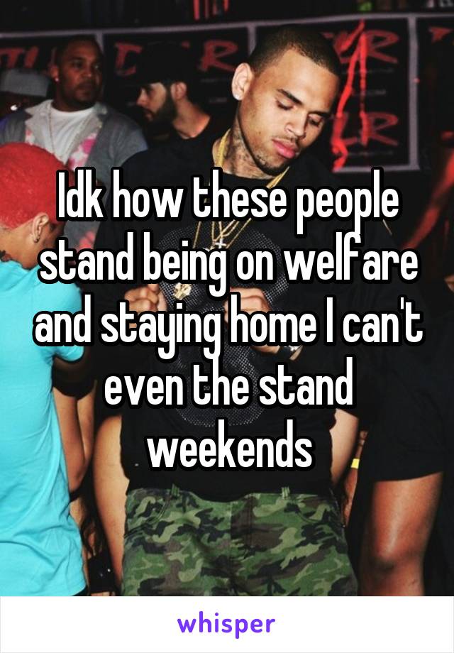 Idk how these people stand being on welfare and staying home I can't even the stand weekends