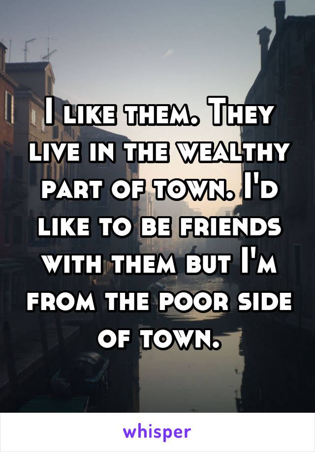 I like them. They live in the wealthy part of town. I'd like to be friends with them but I'm from the poor side of town.