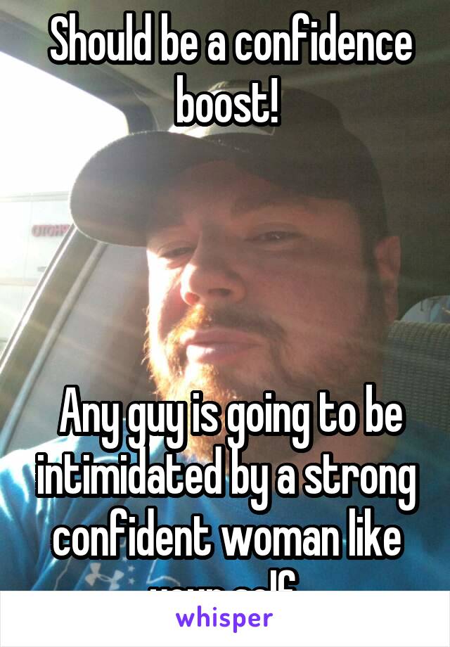  Should be a confidence boost!




 Any guy is going to be intimidated by a strong confident woman like your self.