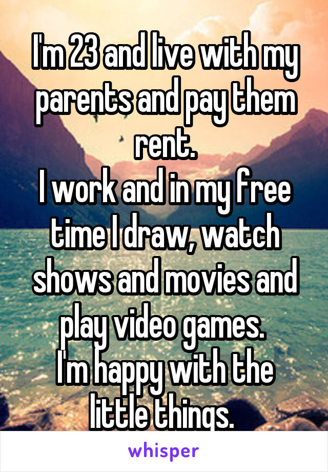 I'm 23 and live with my parents and pay them rent.
I work and in my free time I draw, watch shows and movies and play video games. 
I'm happy with the little things. 