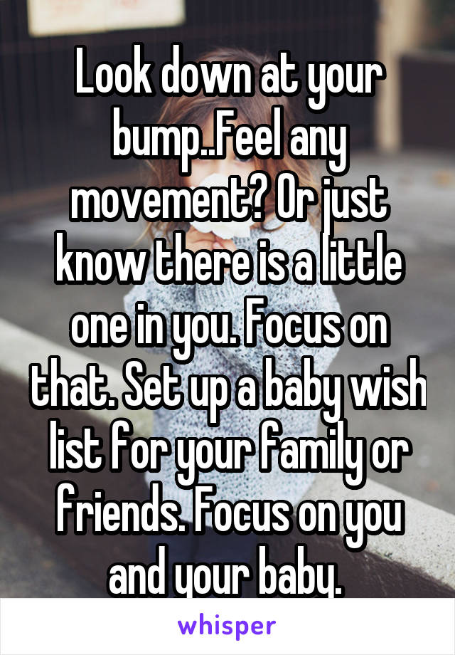 Look down at your bump..Feel any movement? Or just know there is a little one in you. Focus on that. Set up a baby wish list for your family or friends. Focus on you and your baby. 