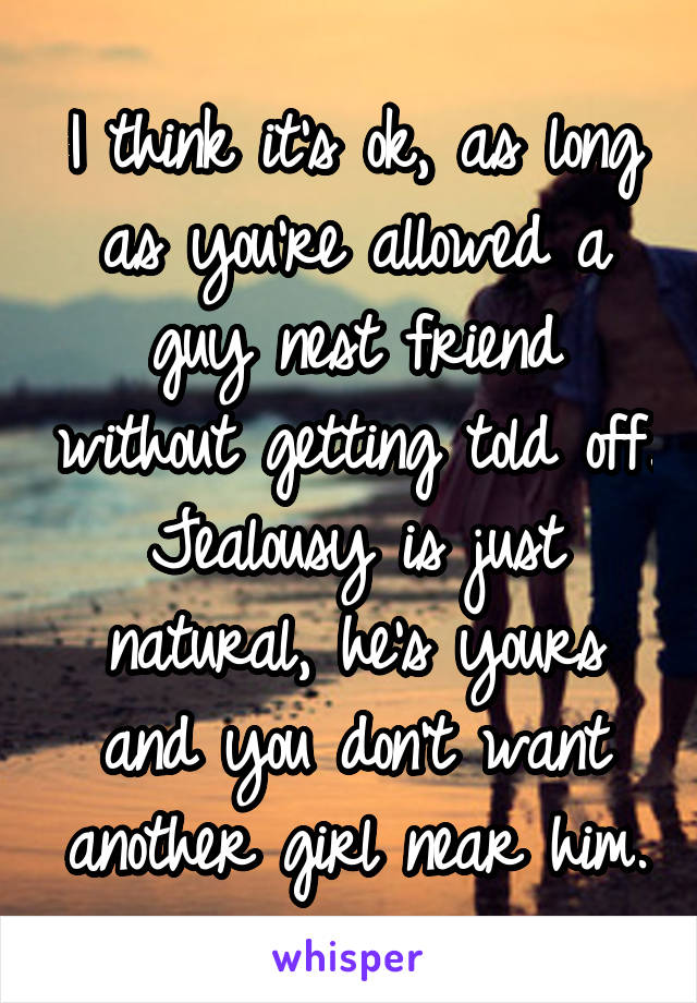 I think it's ok, as long as you're allowed a guy nest friend without getting told off. Jealousy is just natural, he's yours and you don't want another girl near him.