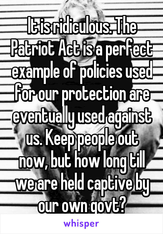 It is ridiculous. The Patriot Act is a perfect example of policies used for our protection are eventually used against us. Keep people out now, but how long till we are held captive by our own govt?