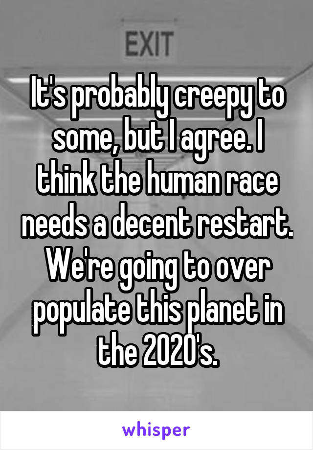 It's probably creepy to some, but I agree. I think the human race needs a decent restart. We're going to over populate this planet in the 2020's.