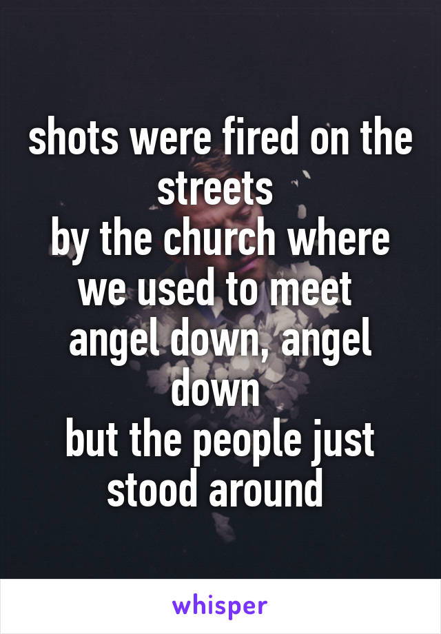 shots were fired on the streets 
by the church where we used to meet 
angel down, angel down 
but the people just stood around 