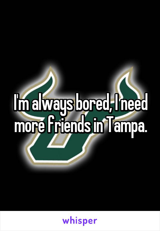 I'm always bored, I need more friends in Tampa.