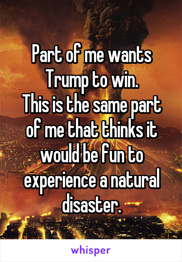 Part of me wants Trump to win.
This is the same part of me that thinks it would be fun to experience a natural disaster.