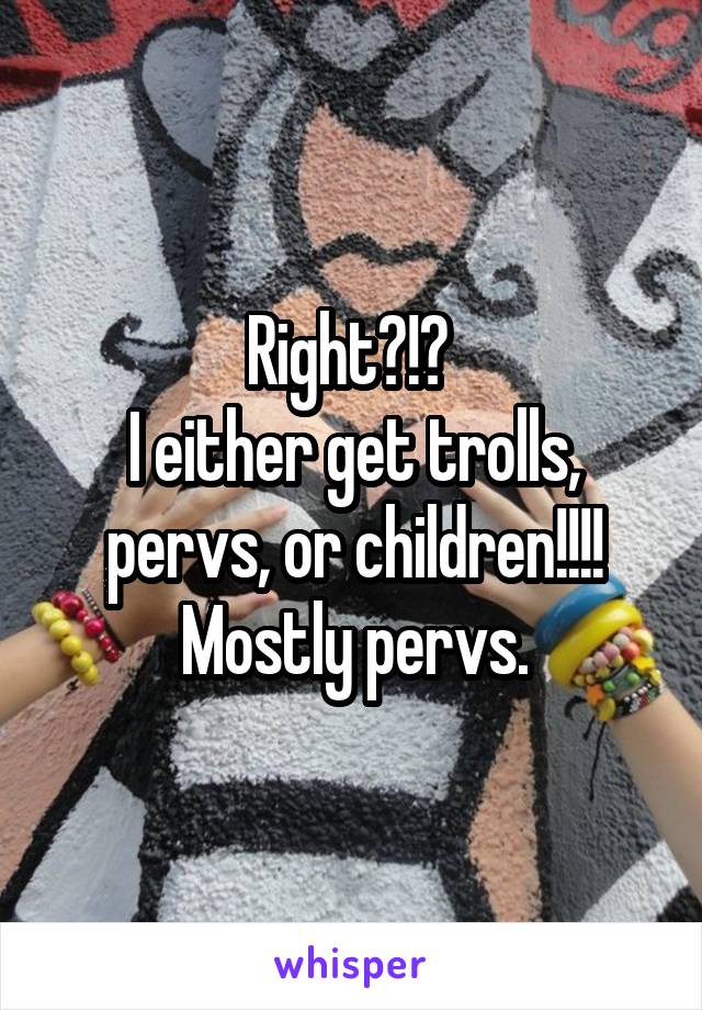 Right?!? 
I either get trolls, pervs, or children!!!!
Mostly pervs.