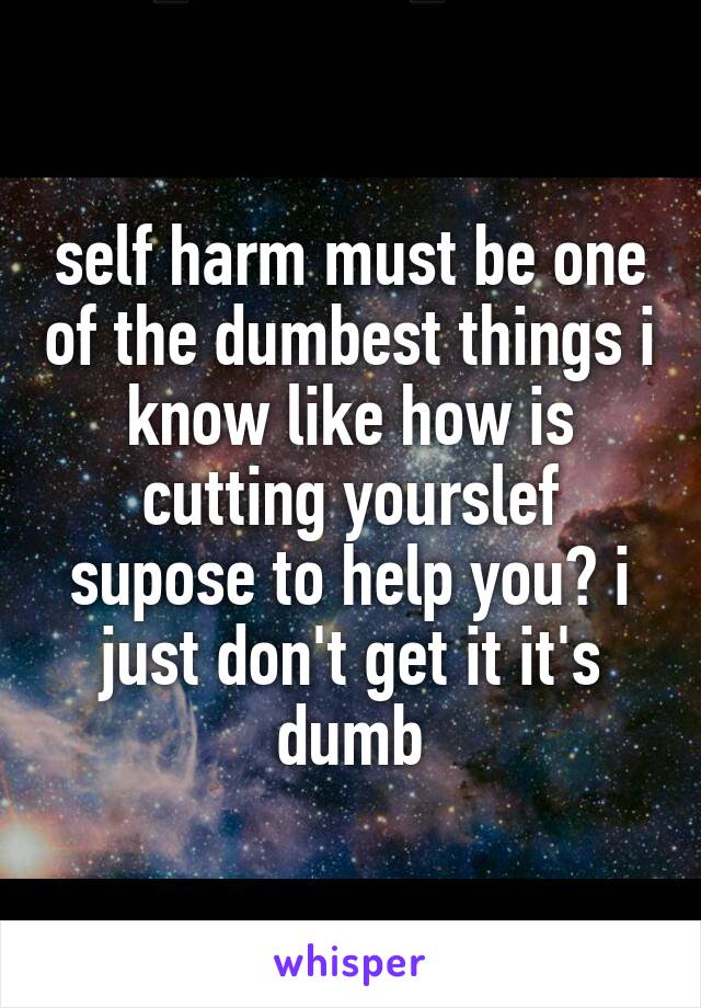 self harm must be one of the dumbest things i know like how is cutting yourslef supose to help you? i just don't get it it's dumb