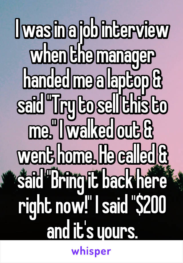 I was in a job interview when the manager handed me a laptop & said "Try to sell this to me." I walked out &  went home. He called & said "Bring it back here right now!" I said "$200 and it's yours.