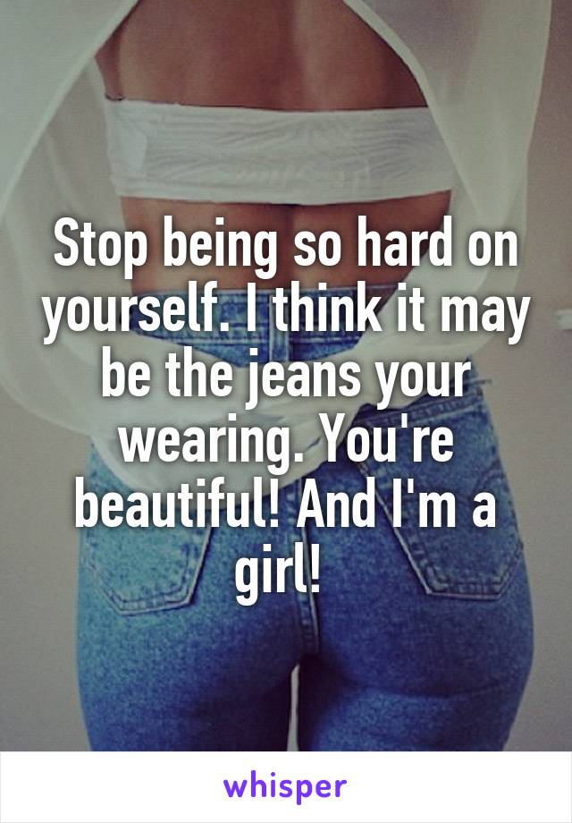 Stop being so hard on yourself. I think it may be the jeans your wearing. You're beautiful! And I'm a girl! 