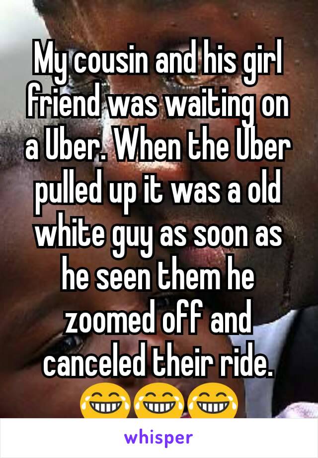 My cousin and his girl friend was waiting on a Uber. When the Uber pulled up it was a old white guy as soon as he seen them he zoomed off and canceled their ride. 😂😂😂
