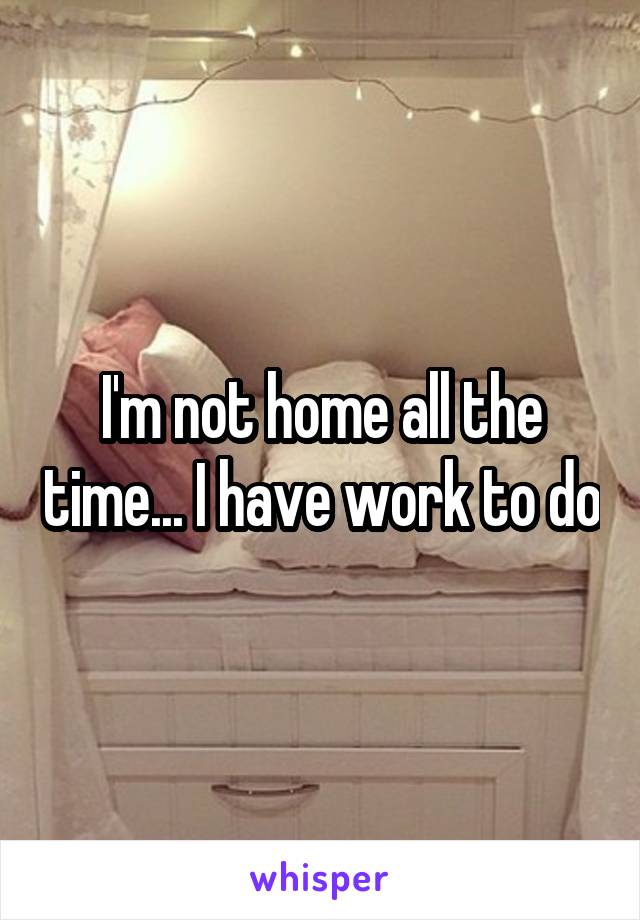 I'm not home all the time... I have work to do