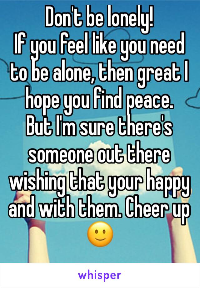 Don't be lonely! 
If you feel like you need to be alone, then great I hope you find peace. 
But I'm sure there's someone out there wishing that your happy and with them. Cheer up 🙂
