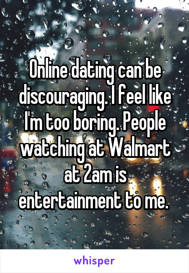 Online dating can be discouraging. I feel like I'm too boring. People watching at Walmart at 2am is entertainment to me. 
