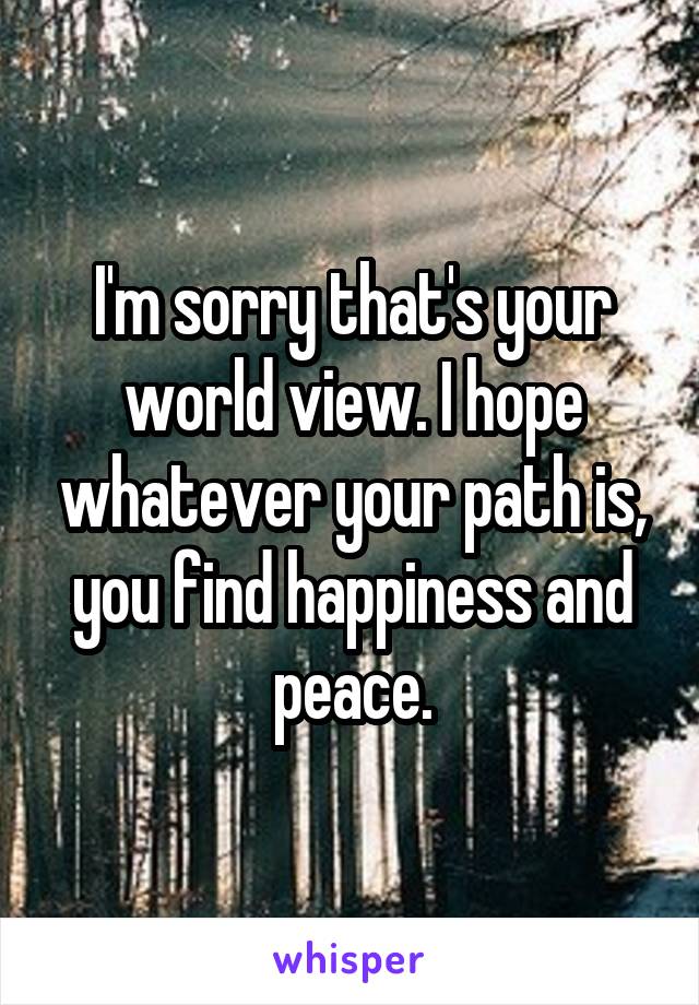 I'm sorry that's your world view. I hope whatever your path is, you find happiness and peace.