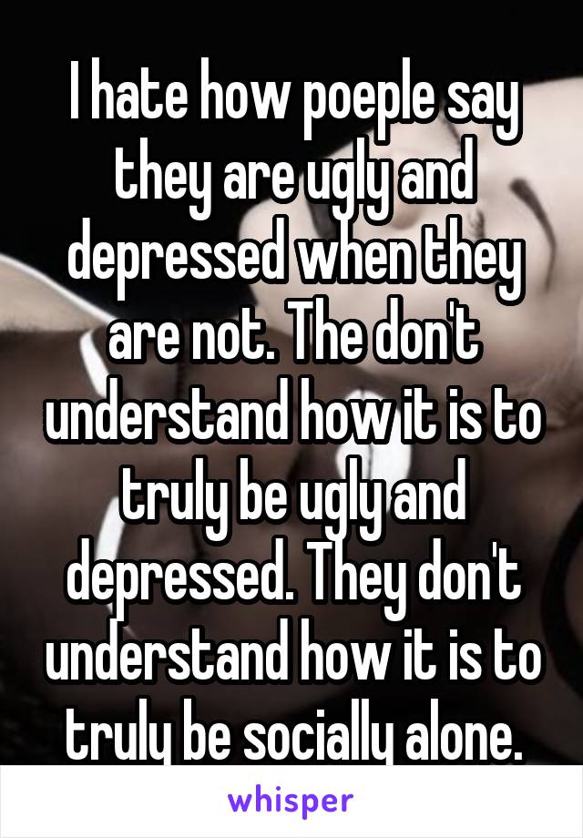 I hate how poeple say they are ugly and depressed when they are not. The don't understand how it is to truly be ugly and depressed. They don't understand how it is to truly be socially alone.