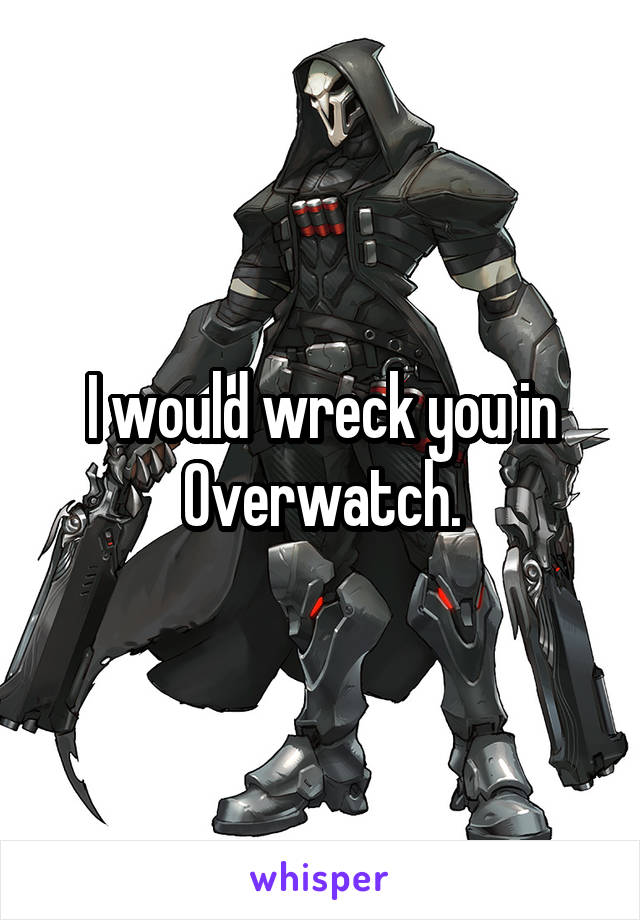 I would wreck you in Overwatch.