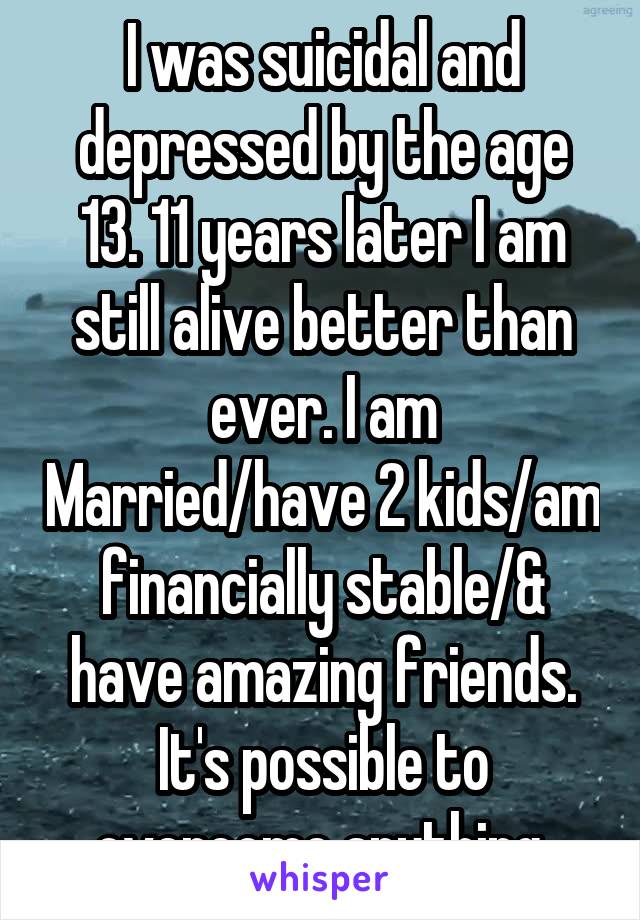 I was suicidal and depressed by the age 13. 11 years later I am still alive better than ever. I am Married/have 2 kids/am financially stable/& have amazing friends. It's possible to overcome anything.