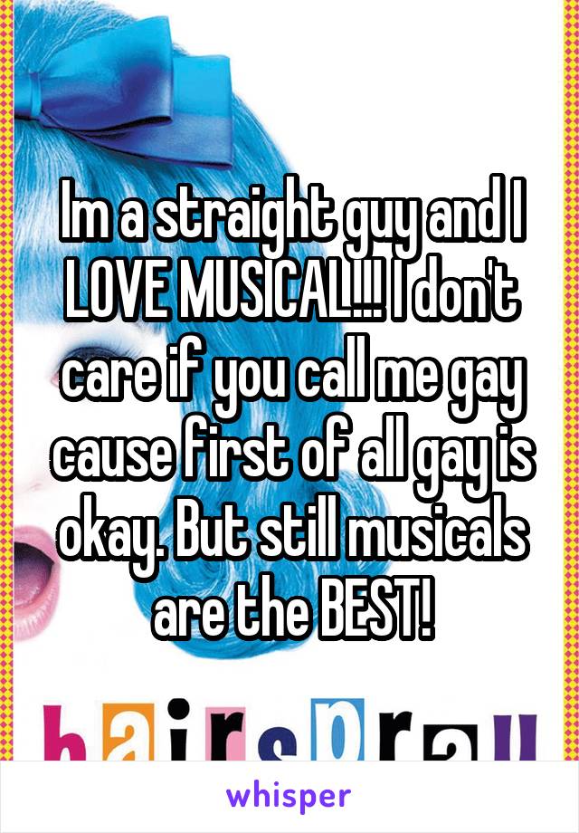 Im a straight guy and I LOVE MUSICAL!!! I don't care if you call me gay cause first of all gay is okay. But still musicals are the BEST!