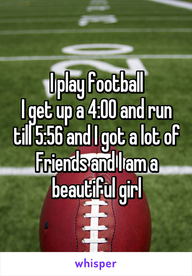 I play football
I get up a 4:00 and run till 5:56 and I got a lot of
Friends and I am a beautiful girl