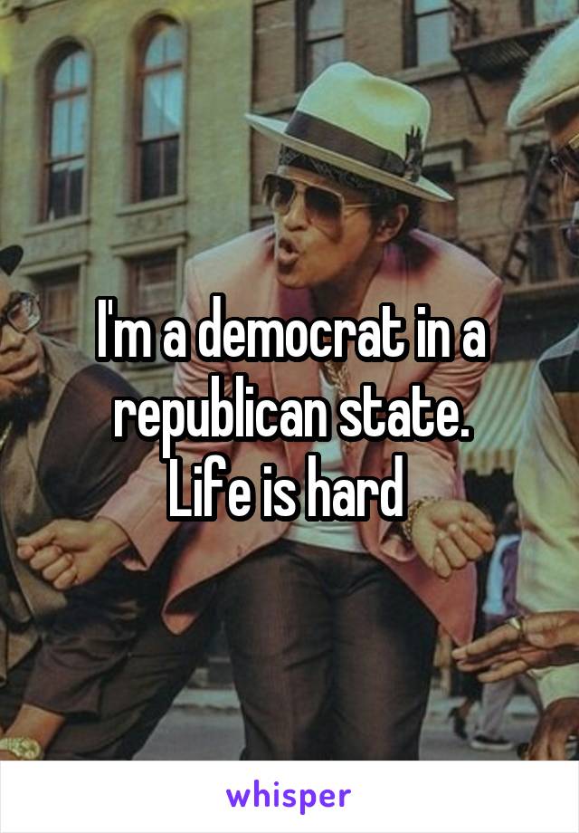 I'm a democrat in a republican state.
Life is hard 