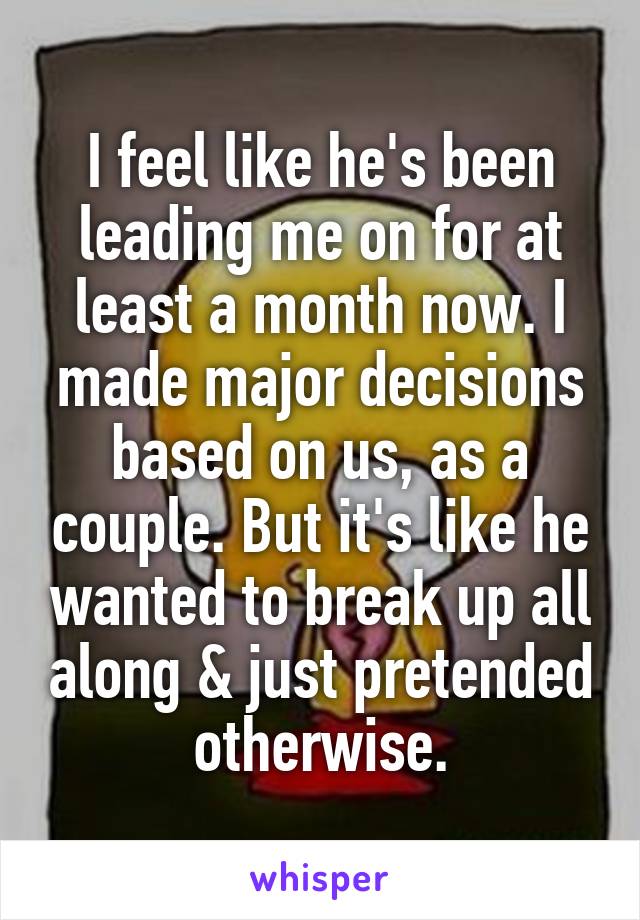 I feel like he's been leading me on for at least a month now. I made major decisions based on us, as a couple. But it's like he wanted to break up all along & just pretended otherwise.