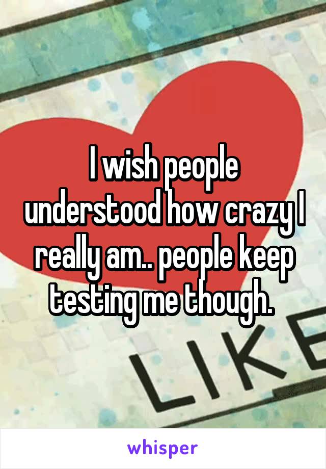I wish people understood how crazy I really am.. people keep testing me though. 