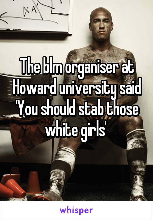 The blm organiser at Howard university said 'You should stab those white girls' 
